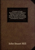 A System of Logic, Ratiocinative and Inductive: Being a Connected View of the Principles of Evidence, and the Methods of Scientific Investigation, Volume 1