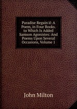 Paradise Regain`d: A Poem, in Four Books. to Which Is Added Samson Agonistes: And Poems Upon Several Occasions, Volume 1