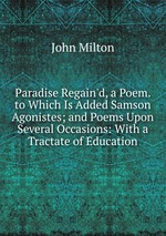 Paradise Regain`d, a Poem. to Which Is Added Samson Agonistes; and Poems Upon Several Occasions: With a Tractate of Education