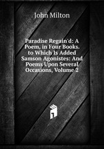 Paradise Regain`d: A Poem, in Four Books. to Which Is Added Samson Agonistes: And Poems Upon Several Occasions, Volume 2