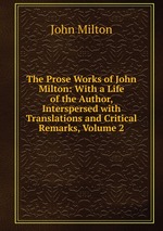 The Prose Works of John Milton: With a Life of the Author, Interspersed with Translations and Critical Remarks, Volume 2