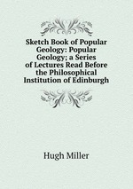 Sketch Book of Popular Geology: Popular Geology; a Series of Lectures Read Before the Philosophical Institution of Edinburgh