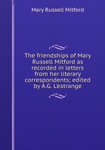 The friendships of Mary Russell Mitford as recorded in letters from her literary correspondents; edited by A.G. L`estrange