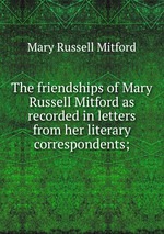 The friendships of Mary Russell Mitford as recorded in letters from her literary correspondents;