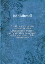A guide to the principles and practice of the Congregational churches of New England microform: with a brief history of the denomination