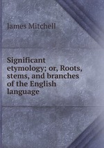 Significant etymology; or, Roots, stems, and branches of the English language