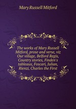 The works of Mary Russell Mitford, prose and verse, viz Our village, Belford Regis, Country stories, Finden`s tableaux, Foscari, Julian, Rienzi, Charles the First