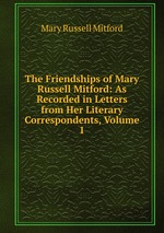 The Friendships of Mary Russell Mitford: As Recorded in Letters from Her Literary Correspondents, Volume 1