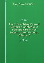 The Life of Mary Russell Mitford .: Related in a Selection from Her Letters to Her Friends, Volume 3
