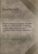 Manual of Practical Assaying: Intended for the Use of Metallurgists, Captains of Mines, and Assayers in General. with Copious Tables for the Purpose . in Ounces, Penny Weights, and Grains of N