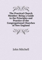 The Practical Church Member: Being a Guide to the Principles and Practice of the Congregational Churches of New England
