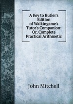 A Key to Butler`s Edition of Walkingame`s Tutor`s Companion: Or, Complete Practical Arithmetic