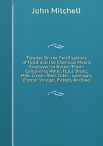 Treatise On the Falsifications of Food, and the Chemical Means Employed to Detect Them: Containing Water, Flour, Bread, Milk, Cream, Beer, Cider, . Lozenges, Cheese, Vinegar, Pickles, Anchovy