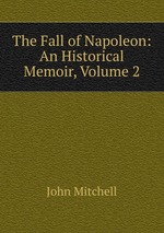 The Fall of Napoleon: An Historical Memoir, Volume 2