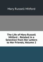 The Life of Mary Russell Mitford .: Related in a Selection from Her Letters to Her Friends, Volume 2