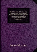 The Elements of Astronomy, Illustrated by Observations Which the Student May Make .: To Which Is Added, an Essay On the Plurality of Worlds