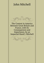 The Contest in America Between Great Britain and France, with Its Consequences and Importance, by an Impartial Hand J. Mitchell