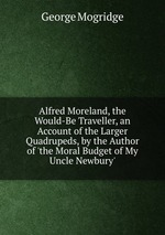 Alfred Moreland, the Would-Be Traveller, an Account of the Larger Quadrupeds, by the Author of `the Moral Budget of My Uncle Newbury`