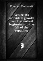 Venice, its individual growth from the earliest beginnings to the fall of the republic;