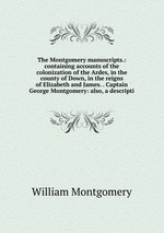 The Montgomery manuscripts.: containing accounts of the colonization of the Ardes, in the county of Down, in the reigns of Elizabeth and James. . Captain George Montgomery: also, a descripti