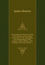Letter from the Secretary of State to Mr. Monroe, on the subject of the attack on the Chesapeake: the correspondence of Mr. Monroe with the British . with Mr. Rose on the same subject. --