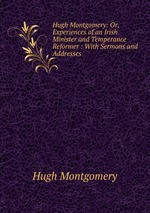 Hugh Montgomery: Or, Experiences of an Irish Minister and Temperance Reformer : With Sermons and Addresses