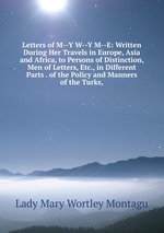 Letters of M--Y W--Y M--E: Written During Her Travels in Europe, Asia and Africa, to Persons of Distinction, Men of Letters, Etc., in Different Parts . of the Policy and Manners of the Turks,