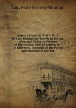 Letters of Lady M--Y W-- M--E: Written During Her Travels in Europe, Asia, and Africa, to Persons of Distinction, Men of Letters, &c. in Different . Accounts of the Policy and Manners of the Tur