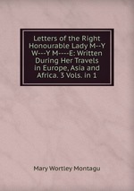 Letters of the Right Honourable Lady M--Y W---Y M----E: Written During Her Travels in Europe, Asia and Africa. 3 Vols. in 1