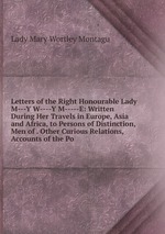 Letters of the Right Honourable Lady M---Y W----Y M-----E: Written During Her Travels in Europe, Asia and Africa, to Persons of Distinction, Men of . Other Curious Relations, Accounts of the Po