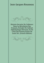 Histoire Secrette De Coblence: Dans La Rvolution Des Franais, Extraite Du Cabinet Diplomatique lectoral, Et De Celui Des Princes Frres De Louis Xvi. (French Edition)