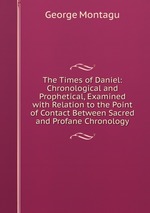 The Times of Daniel: Chronological and Prophetical, Examined with Relation to the Point of Contact Between Sacred and Profane Chronology