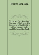 Sir Lucius Cary, Late Lord Viscount of Falkland: His Discourse of Infallibility, with an Answer to It: And His Lordships Reply