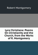 Lyra Christiana: Poems On Christianity and the Church, from the Works of R. Montgomery