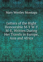 Letters of the Right Honourable M-Y W-Y M-E, Written During Her Travels in Europe, Asia and Africa