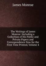 The Writings of James Monroe: Including a Collection of His Public and Private Papers and Correspondence Now for the First Time Printed, Volume 4