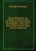 Horae Hebraicae: An Attempt to Discover How the Argument of the Epsitle to the Hebrews Must Have Been Understood by Those Therein Addressed