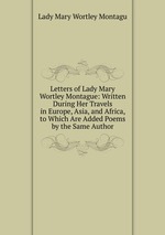 Letters of Lady Mary Wortley Montague: Written During Her Travels in Europe, Asia, and Africa, to Which Are Added Poems by the Same Author