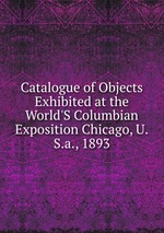 Catalogue of Objects Exhibited at the World`S Columbian Exposition Chicago, U.S.a., 1893