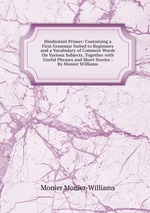 Hindstn Primer: Containing a First Grammar Suited to Beginners and a Vocabulary of Common Words On Various Subjects, Together with Useful Phrases and Short Stories : By Monier Williams