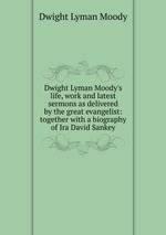 Dwight Lyman Moody`s life, work and latest sermons as delivered by the great evangelist: together with a biography of Ira David Sankey