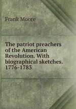 The patriot preachers of the American Revolution. With biographical sketches. 1776-1783