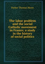 The labor problem and the social Catholic movement in France; a study in the history of social politics