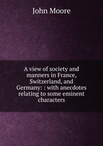A view of society and manners in France, Switzerland, and Germany: : with anecdotes relating to some eminent characters