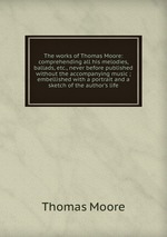 The works of Thomas Moore: comprehending all his melodies, ballads, etc., never before published without the accompanying music ; embellished with a portrait and a sketch of the author`s life