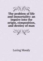 The problem of life and immortality: an inquiry into the origin, composition, and destiny of man