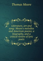 Literature, art and song: Moore`s melodies and American poems; a biography, and a critical review of lyric poets