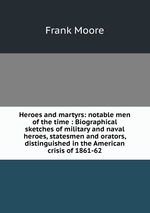 Heroes and martyrs: notable men of the time : Biographical sketches of military and naval heroes, statesmen and orators, distinguished in the American crisis of 1861-62