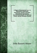A Digest of International Law: As Embodied in Diplomatic Discussions, Treaties and Other International Agreements, International Awards, the Decisions . Courts, and the Writings of Jurists
