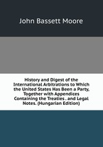 History and Digest of the International Arbitrations to Which the United States Has Been a Party, Together with Appendices Containing the Treaties . and Legal Notes. (Hungarian Edition)